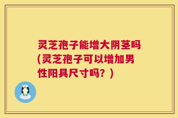 灵芝孢子能增大阴茎吗(灵芝孢子可以增加男性阳具尺寸吗?) 第1张 灵芝孢子能增大阴茎吗(灵芝孢子可以增加男性阳具尺寸吗?) 第1张