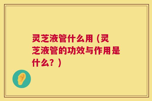 灵芝液管什么用 (灵芝液管的功效与作用是什么?) 第1张 灵芝液管什么用 (灵芝液管的功效与作用是什么?) 第1张