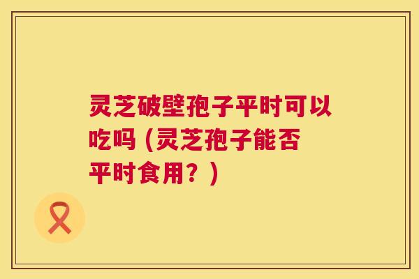 灵芝破壁孢子平时可以吃吗 (灵芝孢子能否平时食用?) 第1张 灵芝破壁孢子平时可以吃吗 (灵芝孢子能否平时食用?) 第1张