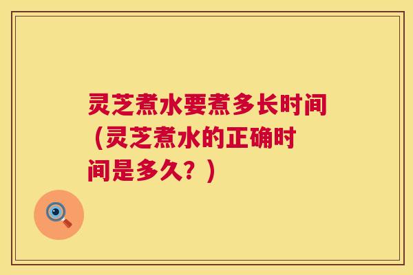 灵芝煮水要煮多长时间 (灵芝煮水的正确时间是多久?) 第1张 灵芝煮水要煮多长时间 (灵芝煮水的正确时间是多久?) 第1张