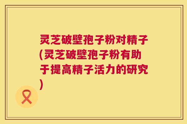 灵芝破壁孢子粉对精子(灵芝破壁孢子粉有助于提高精子活力的研究) 第1张 灵芝破壁孢子粉对精子(灵芝破壁孢子粉有助于提高精子活力的研究) 第1张