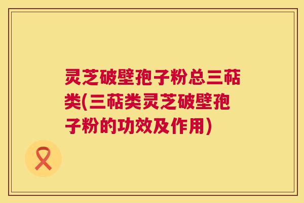 灵芝破壁孢子粉总三萜类(三萜类灵芝破壁孢子粉的功效及作用) 第1张 灵芝破壁孢子粉总三萜类(三萜类灵芝破壁孢子粉的功效及作用) 第1张