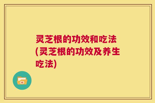 灵芝根的功效和吃法 (灵芝根的功效及养生吃法) 第1张 灵芝根的功效和吃法 (灵芝根的功效及养生吃法) 第1张