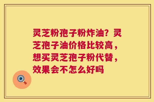 灵芝粉孢子粉炸油？灵芝孢子油价格比较高，想买灵芝孢子粉代替，效果会不怎么好吗  第1张