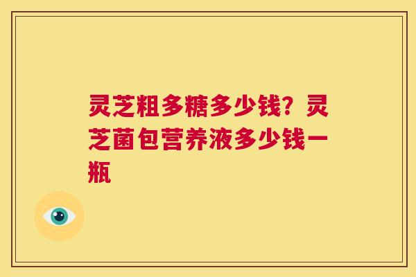 灵芝粗多糖多少钱?灵芝菌包营养液多少钱一瓶 第1张 灵芝粗多糖多少钱?灵芝菌包营养液多少钱一瓶 第1张