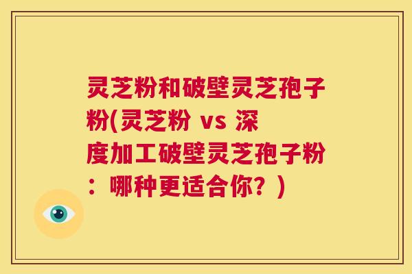 灵芝粉和破壁灵芝孢子粉(灵芝粉 vs 深度加工破壁灵芝孢子粉：哪种更适合你？)  第1张
