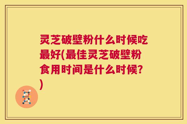 灵芝破壁粉什么时候吃最好(最佳灵芝破壁粉食用时间是什么时候？)  第1张
