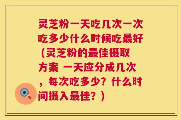 灵芝粉一天吃几次一次吃多少什么时候吃最好 (灵芝粉的最佳摄取方案 一天应分成几次，每次吃多少？什么时间摄入最佳？)  第1张
