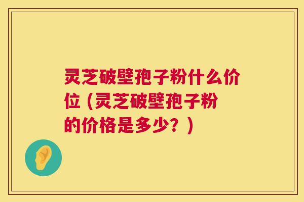 灵芝破壁孢子粉什么价位 (灵芝破壁孢子粉的价格是多少？)  第1张