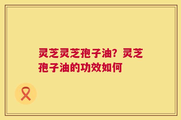 灵芝灵芝孢子油？灵芝孢子油的功效如何  第1张