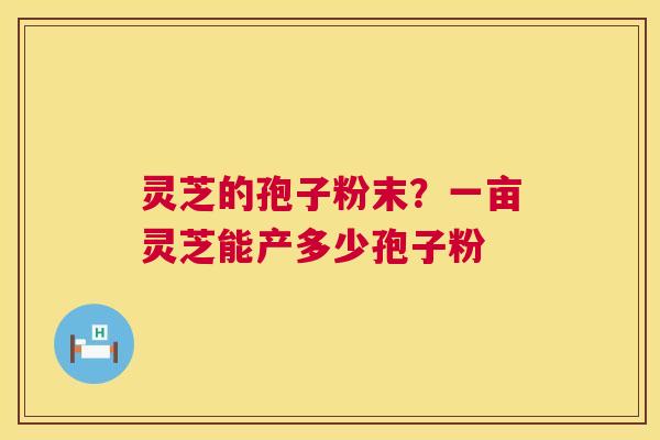 灵芝的孢子粉末？一亩灵芝能产多少孢子粉  第1张