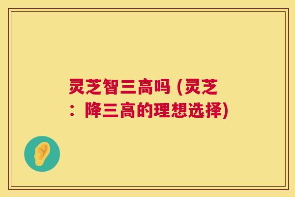 灵芝智三高吗 (灵芝:降三高的理想选择) 第1张 灵芝智三高吗 (灵芝:降三高的理想选择) 第1张