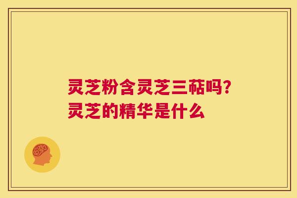 灵芝粉含灵芝三萜吗?灵芝的精华是什么 第1张 灵芝粉含灵芝三萜吗?灵芝的精华是什么 第1张