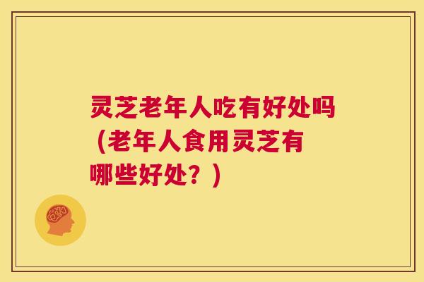 灵芝老年人吃有好处吗 (老年人食用灵芝有哪些好处?) 第1张 灵芝老年人吃有好处吗 (老年人食用灵芝有哪些好处?) 第1张