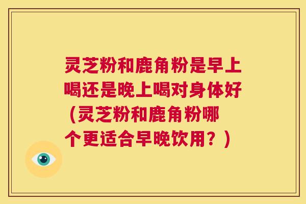 灵芝粉和鹿角粉是早上喝还是晚上喝对身体好 (灵芝粉和鹿角粉哪个更适合早晚饮用?) 第1张 灵芝粉和鹿角粉是早上喝还是晚上喝对身体好 (灵芝粉和鹿角粉哪个更适合早晚饮用?) 第1张