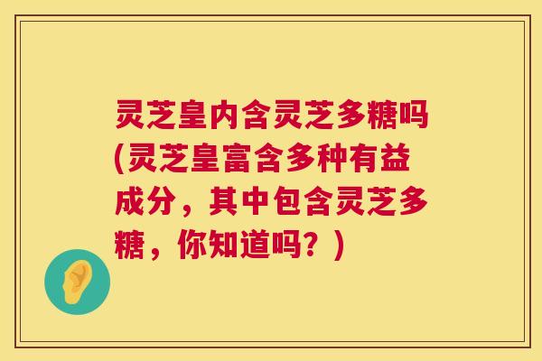 灵芝皇内含灵芝多糖吗(灵芝皇富含多种有益成分,其中包含灵芝多糖,你知道吗?) 第1张 灵芝皇内含灵芝多糖吗(灵芝皇富含多种有益成分,其中包含灵芝多糖,你知道吗?) 第1张