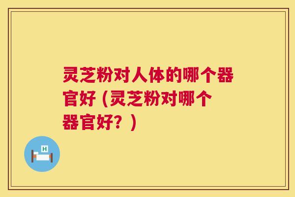 灵芝粉对人体的哪个器官好 (灵芝粉对哪个器官好？)  第1张