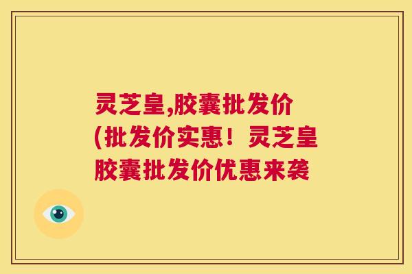 灵芝皇,胶囊批发价 (批发价实惠！灵芝皇胶囊批发价优惠来袭  第1张