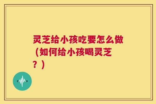 灵芝给小孩吃要怎么做 (如何给小孩喝灵芝?) 第1张 灵芝给小孩吃要怎么做 (如何给小孩喝灵芝?) 第1张