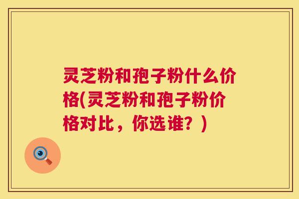 灵芝粉和孢子粉什么价格(灵芝粉和孢子粉价格对比,你选谁?) 第1张 灵芝粉和孢子粉什么价格(灵芝粉和孢子粉价格对比,你选谁?) 第1张