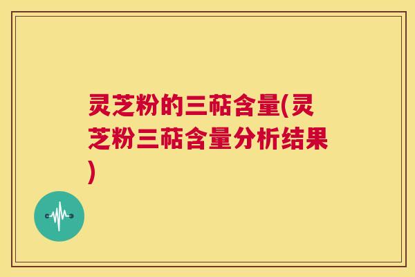 灵芝粉的三萜含量(灵芝粉三萜含量分析结果) 第1张 灵芝粉的三萜含量(灵芝粉三萜含量分析结果) 第1张