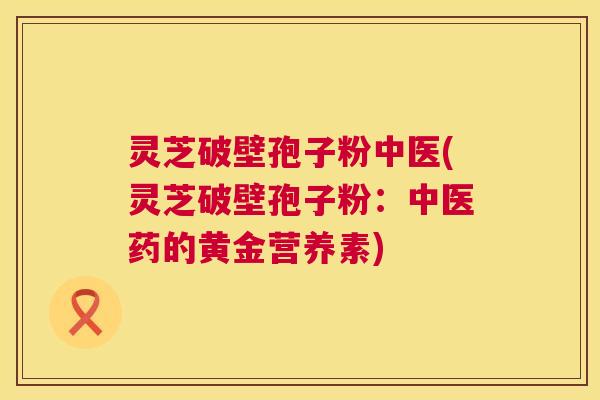 灵芝破壁孢子粉中医(灵芝破壁孢子粉:中医药的黄金营养素) 第1张 灵芝破壁孢子粉中医(灵芝破壁孢子粉:中医药的黄金营养素) 第1张
