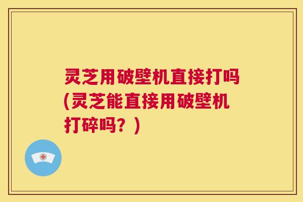 灵芝用破壁机直接打吗(灵芝能直接用破壁机打碎吗？)  第1张