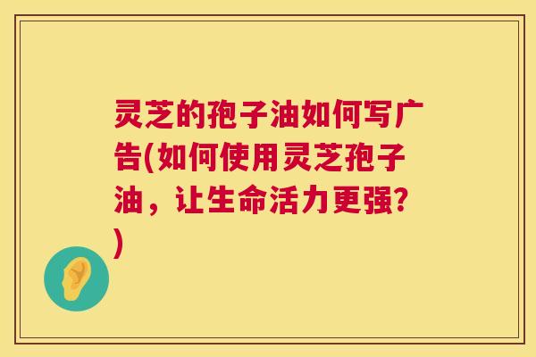 灵芝的孢子油如何写广告(如何使用灵芝孢子油,让生命活力更强?) 第1张 灵芝的孢子油如何写广告(如何使用灵芝孢子油,让生命活力更强?) 第1张