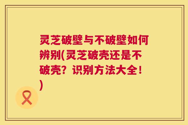灵芝破壁与不破壁如何辨别(灵芝破壳还是不破壳?识别方法大全!) 第1张 灵芝破壁与不破壁如何辨别(灵芝破壳还是不破壳?识别方法大全!) 第1张