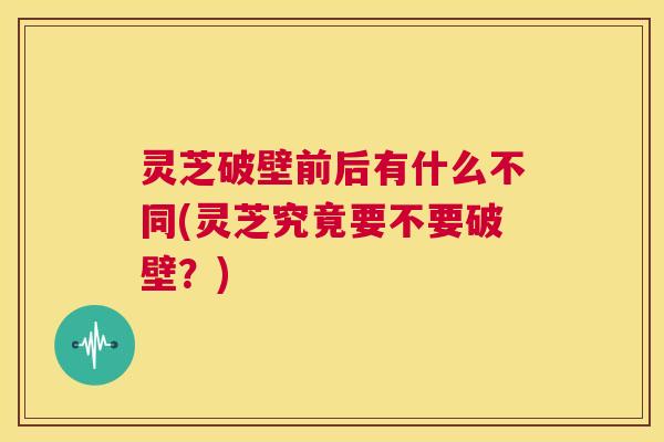 灵芝破壁前后有什么不同(灵芝究竟要不要破壁？)  第1张