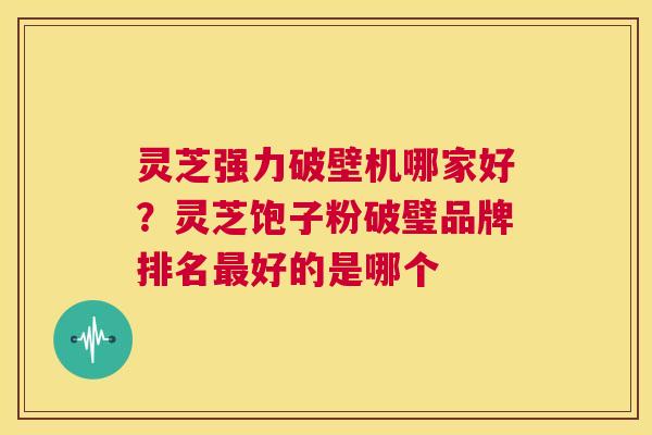 灵芝强力破壁机哪家好？灵芝饱子粉破璧品牌排名最好的是哪个  第1张