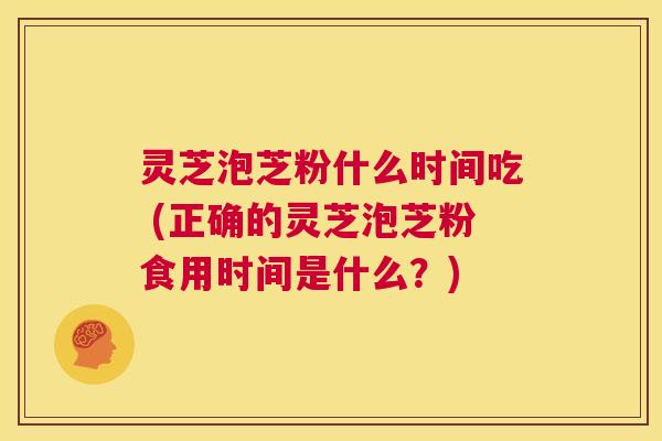 灵芝泡芝粉什么时间吃 (正确的灵芝泡芝粉食用时间是什么？)  第1张