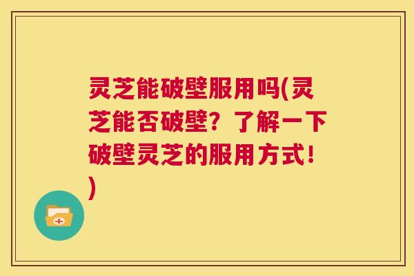 灵芝能破壁服用吗(灵芝能否破壁?了解一下破壁灵芝的服用方式!) 第1张 灵芝能破壁服用吗(灵芝能否破壁?了解一下破壁灵芝的服用方式!) 第1张