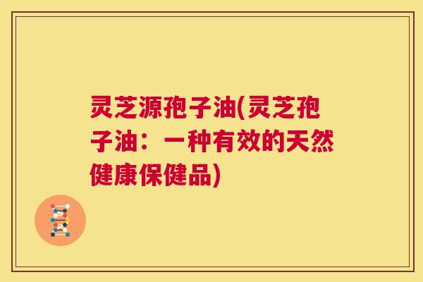 灵芝源孢子油(灵芝孢子油：一种有效的天然健康保健品)  第1张