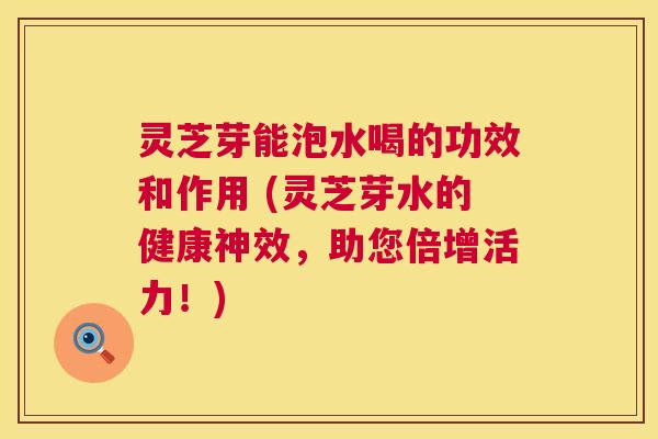灵芝芽能泡水喝的功效和作用 (灵芝芽水的健康神效,助您倍增活力!) 第1张 灵芝芽能泡水喝的功效和作用 (灵芝芽水的健康神效,助您倍增活力!) 第1张