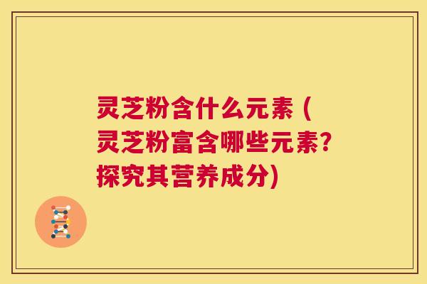 灵芝粉含什么元素 (灵芝粉富含哪些元素?探究其营养成分) 第1张 灵芝粉含什么元素 (灵芝粉富含哪些元素?探究其营养成分) 第1张