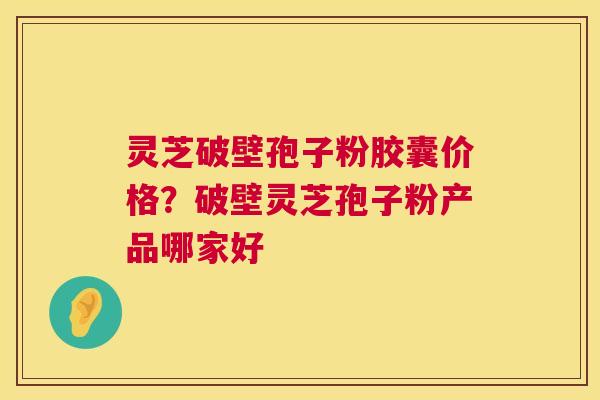 灵芝破壁孢子粉胶囊价格？破壁灵芝孢子粉产品哪家好  第1张