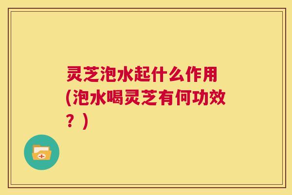 灵芝泡水起什么作用 (泡水喝灵芝有何功效?) 第1张 灵芝泡水起什么作用 (泡水喝灵芝有何功效?) 第1张