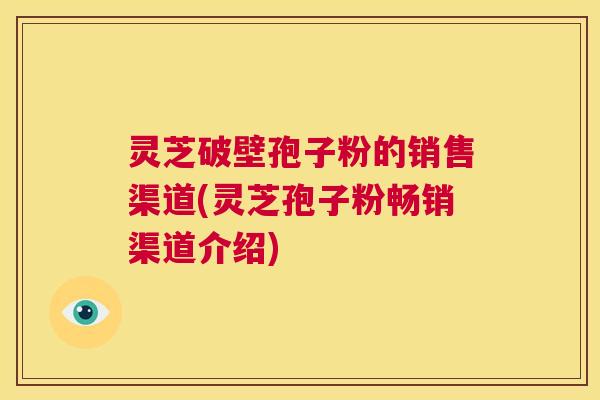 灵芝破壁孢子粉的销售渠道(灵芝孢子粉畅销渠道介绍) 第1张 灵芝破壁孢子粉的销售渠道(灵芝孢子粉畅销渠道介绍) 第1张