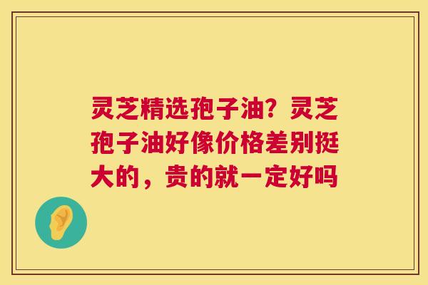 灵芝精选孢子油?灵芝孢子油好像价格差别挺大的,贵的就一定好吗 第1张 灵芝精选孢子油?灵芝孢子油好像价格差别挺大的,贵的就一定好吗 第1张
