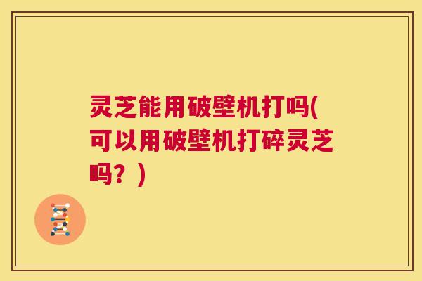 灵芝能用破壁机打吗(可以用破壁机打碎灵芝吗?) 第1张 灵芝能用破壁机打吗(可以用破壁机打碎灵芝吗?) 第1张