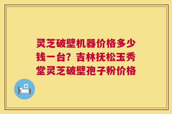 灵芝破壁机器价格多少钱一台？吉林抚松玉秀堂灵芝破壁孢子粉价格  第1张
