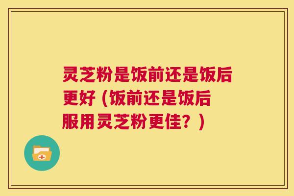 灵芝粉是饭前还是饭后更好 (饭前还是饭后服用灵芝粉更佳?) 第1张 灵芝粉是饭前还是饭后更好 (饭前还是饭后服用灵芝粉更佳?) 第1张