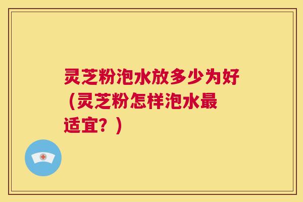 灵芝粉泡水放多少为好 (灵芝粉怎样泡水最适宜?) 第1张 灵芝粉泡水放多少为好 (灵芝粉怎样泡水最适宜?) 第1张
