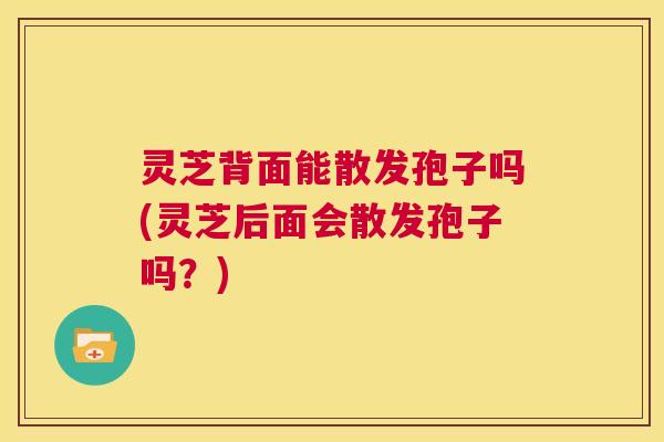 灵芝背面能散发孢子吗(灵芝后面会散发孢子吗？)  第1张