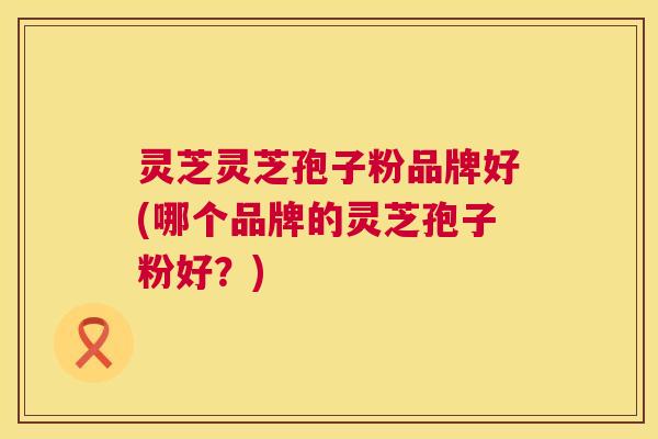 灵芝灵芝孢子粉品牌好(哪个品牌的灵芝孢子粉好?) 第1张 灵芝灵芝孢子粉品牌好(哪个品牌的灵芝孢子粉好?) 第1张
