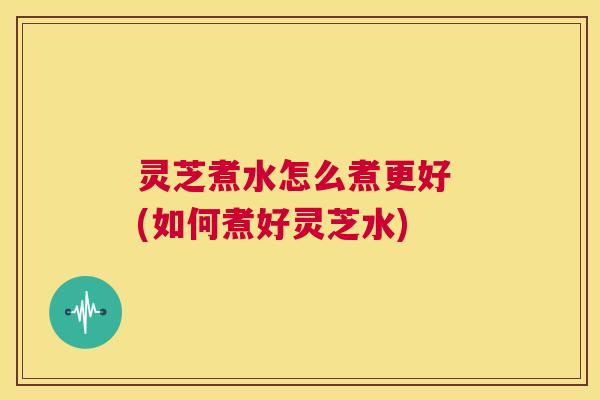 灵芝煮水怎么煮更好 (如何煮好灵芝水) 第1张 灵芝煮水怎么煮更好 (如何煮好灵芝水) 第1张