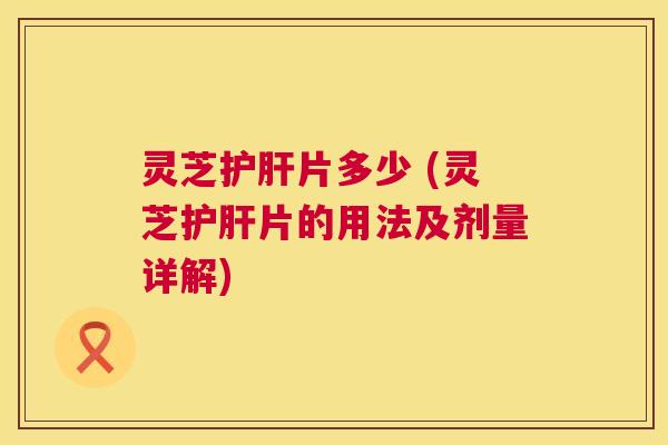 灵芝护肝片多少 (灵芝护肝片的用法及剂量详解)  第1张