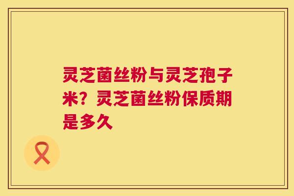 灵芝菌丝粉与灵芝孢子米？灵芝菌丝粉保质期是多久  第1张