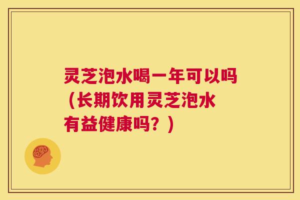 灵芝泡水喝一年可以吗 (长期饮用灵芝泡水有益健康吗？)  第1张